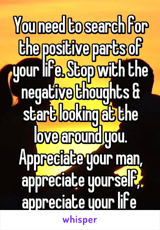 You need to search for the positive parts of your life. Stop with the negative thoughts & start looking at the love around you. Appreciate your man, appreciate yourself, appreciate your life 