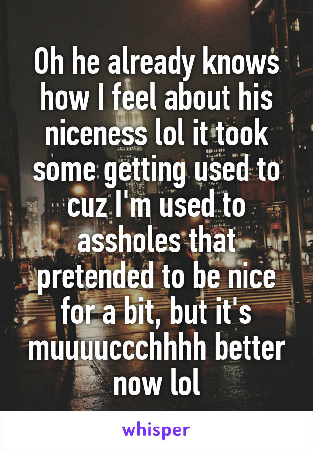 Oh he already knows how I feel about his niceness lol it took some getting used to cuz I'm used to assholes that pretended to be nice for a bit, but it's muuuuccchhhh better now lol