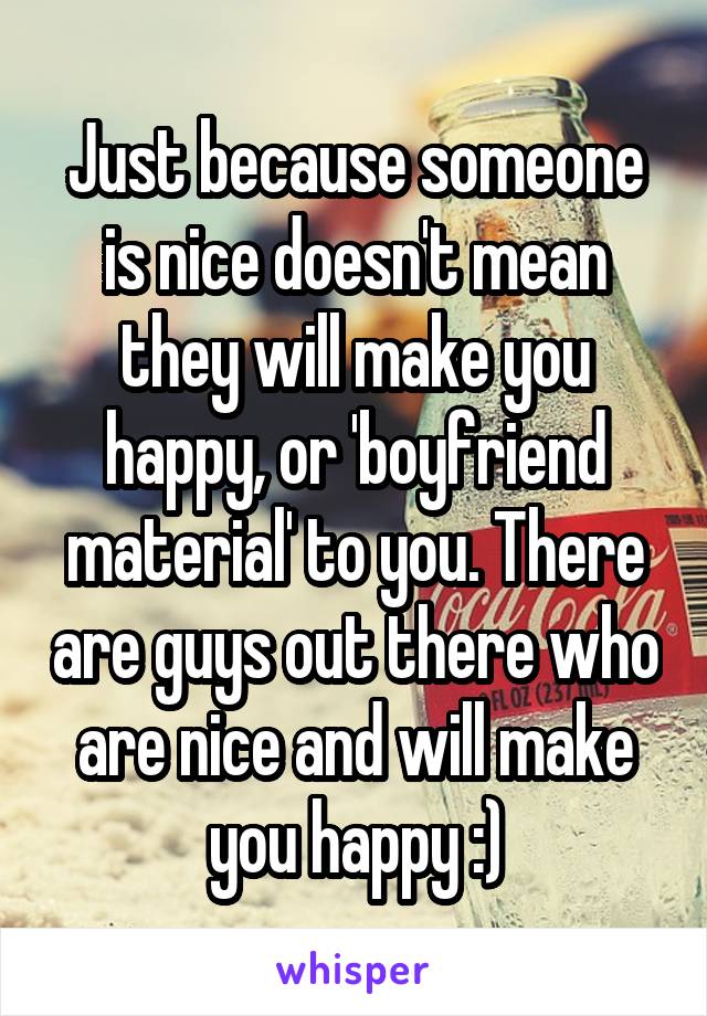 Just because someone is nice doesn't mean they will make you happy, or 'boyfriend material' to you. There are guys out there who are nice and will make you happy :)