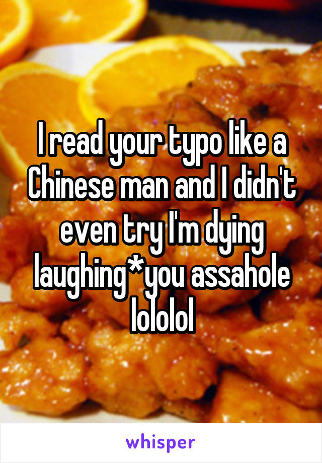 I read your typo like a Chinese man and I didn't even try I'm dying laughing*you assahole lololol