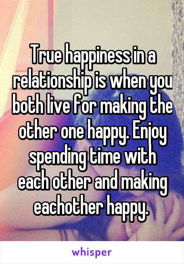  True happiness in a relationship is when you both live for making the other one happy. Enjoy spending time with each other and making eachother happy. 