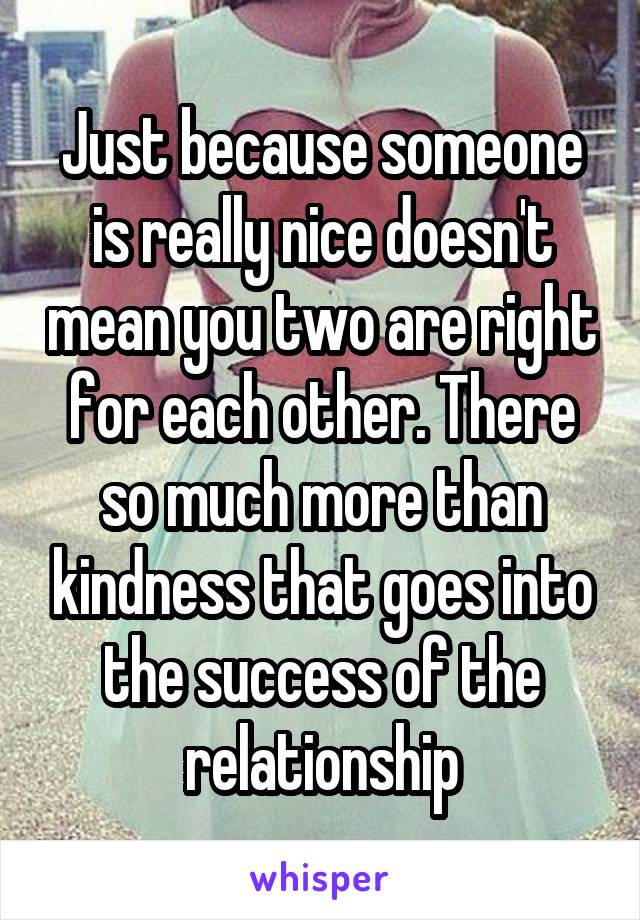 Just because someone is really nice doesn't mean you two are right for each other. There so much more than kindness that goes into the success of the relationship