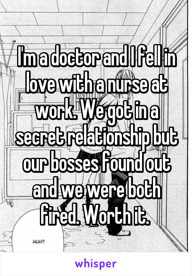 I'm a doctor and I fell in love with a nurse at work. We got in a secret relationship but our bosses found out and we were both fired. Worth it. 