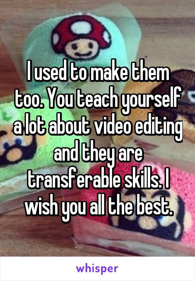 I used to make them too. You teach yourself a lot about video editing and they are transferable skills. I wish you all the best.