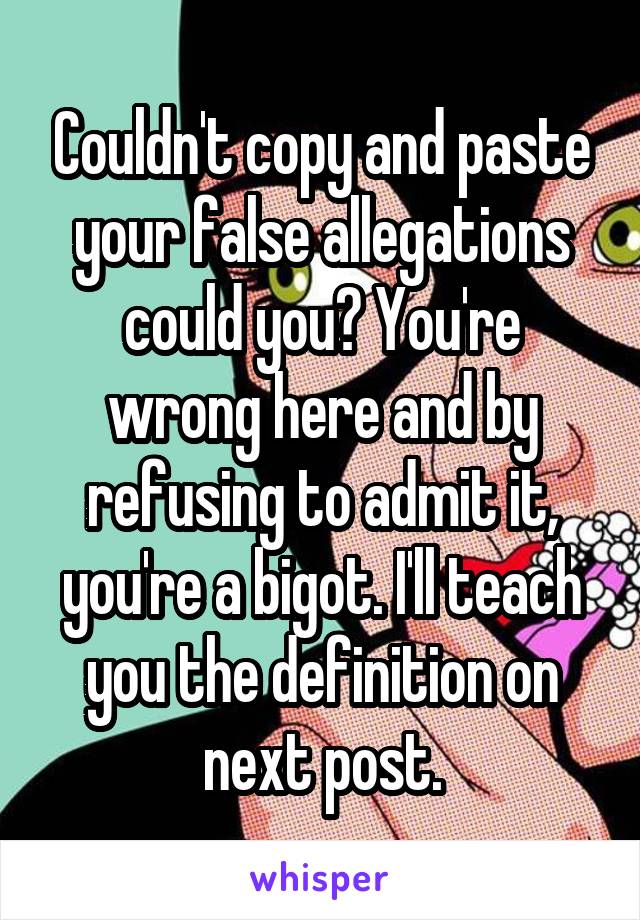 Couldn't copy and paste your false allegations could you? You're wrong here and by refusing to admit it, you're a bigot. I'll teach you the definition on next post.