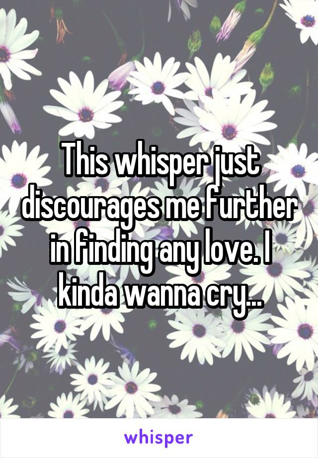 This whisper just discourages me further in finding any love. I kinda wanna cry...