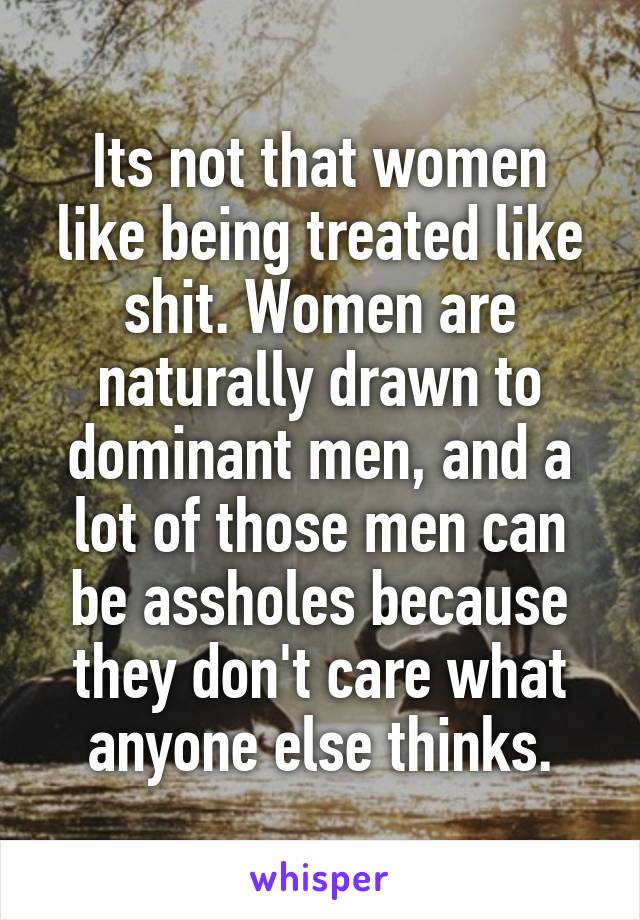 Its not that women like being treated like shit. Women are naturally drawn to dominant men, and a lot of those men can be assholes because they don't care what anyone else thinks.