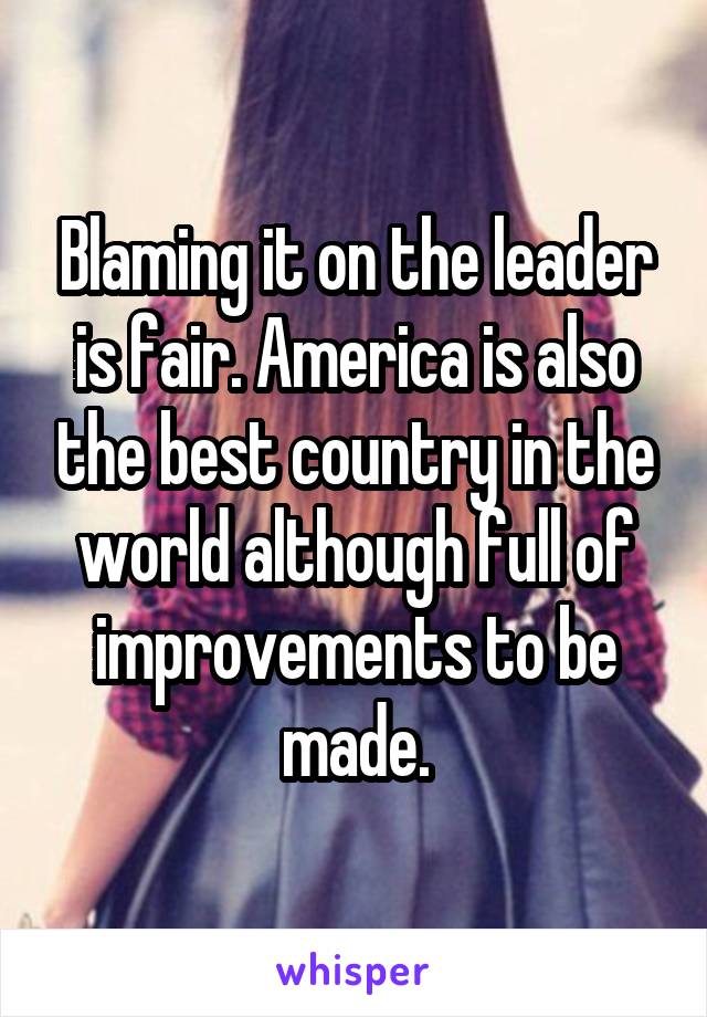 Blaming it on the leader is fair. America is also the best country in the world although full of improvements to be made.