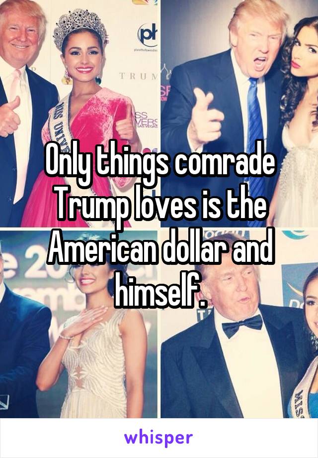 Only things comrade Trump loves is the American dollar and himself.