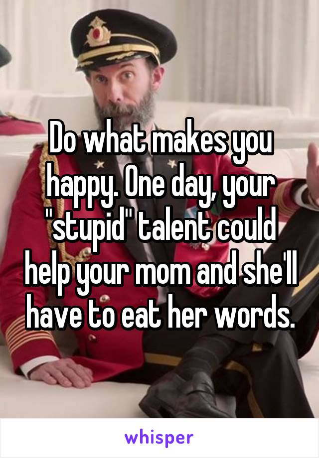 Do what makes you happy. One day, your "stupid" talent could help your mom and she'll have to eat her words.