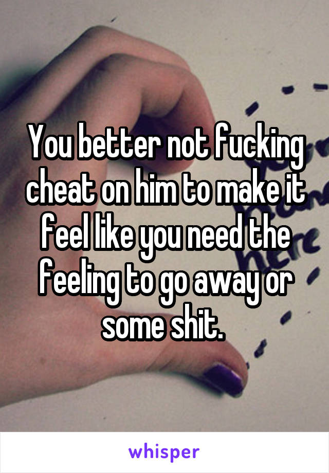 You better not fucking cheat on him to make it feel like you need the feeling to go away or some shit. 