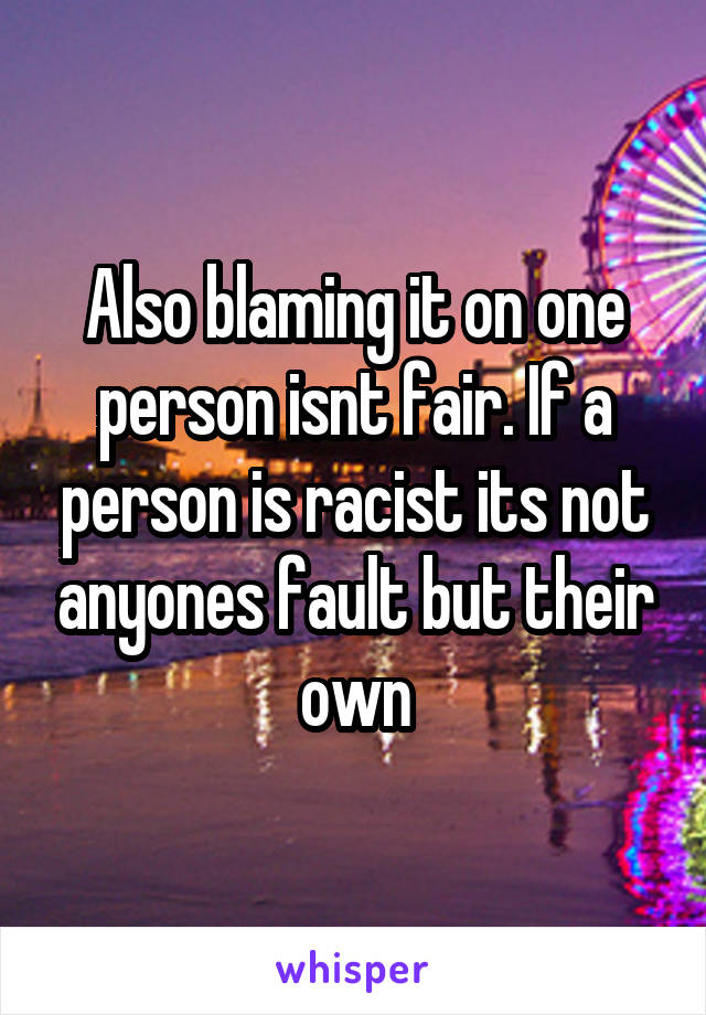 Also blaming it on one person isnt fair. If a person is racist its not anyones fault but their own