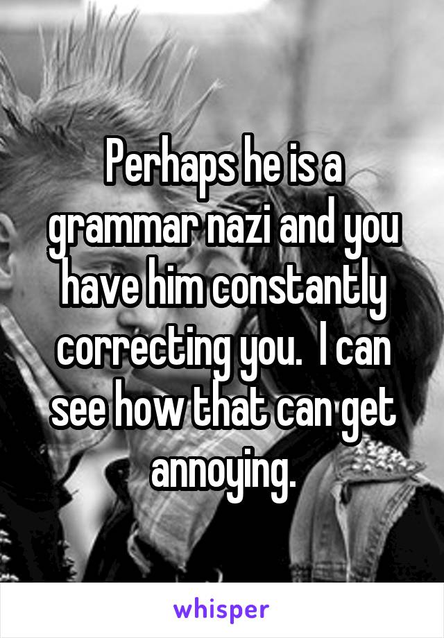 Perhaps he is a grammar nazi and you have him constantly correcting you.  I can see how that can get annoying.