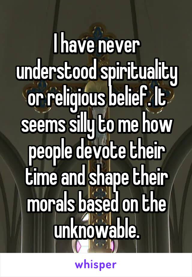 I have never understood spirituality or religious belief. It seems silly to me how people devote their time and shape their morals based on the unknowable.
