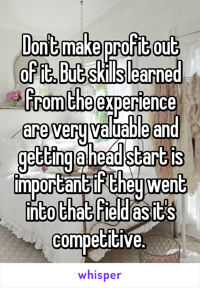 Don't make profit out of it. But skills learned from the experience are very valuable and getting a head start is important if they went into that field as it's competitive. 