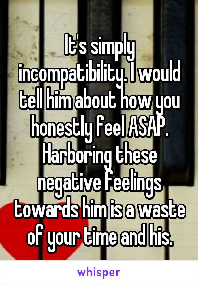 It's simply incompatibility. I would tell him about how you honestly feel ASAP. Harboring these negative feelings towards him is a waste of your time and his.