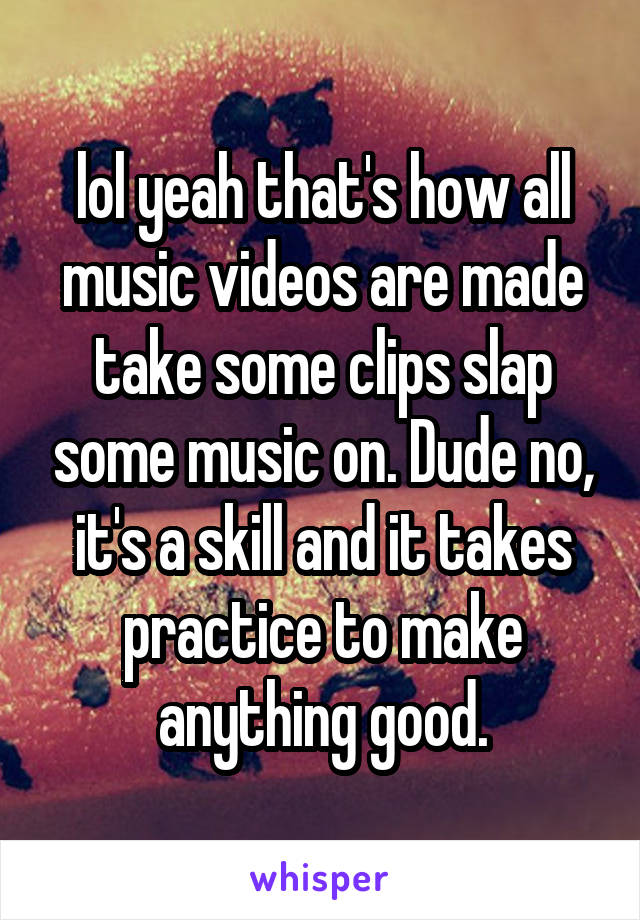 lol yeah that's how all music videos are made take some clips slap some music on. Dude no, it's a skill and it takes practice to make anything good.