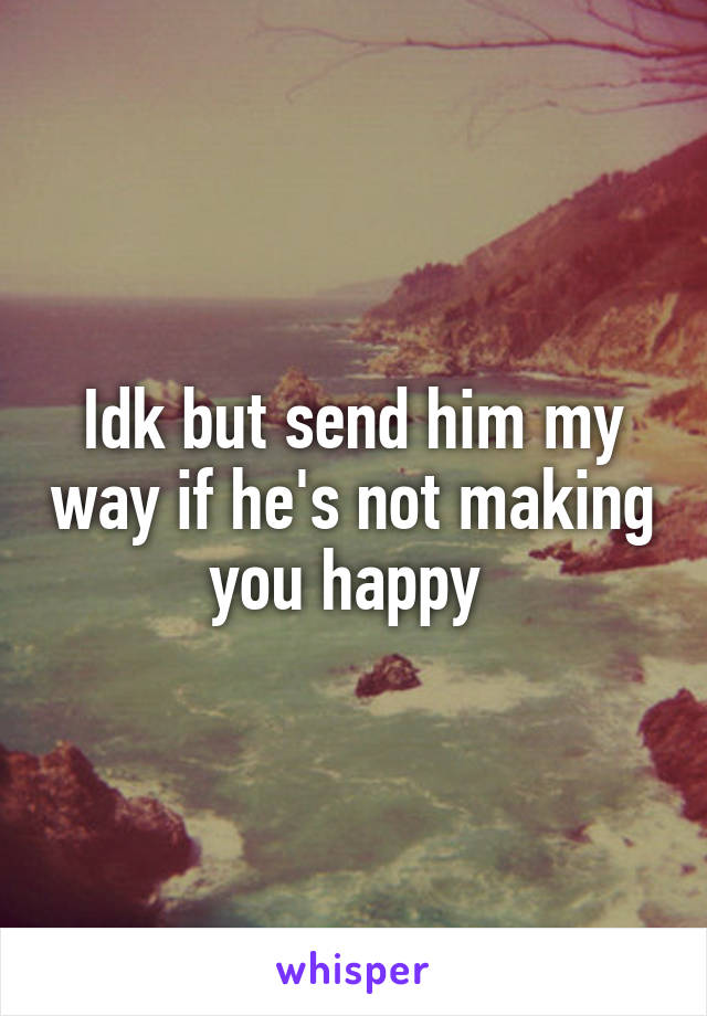 Idk but send him my way if he's not making you happy 