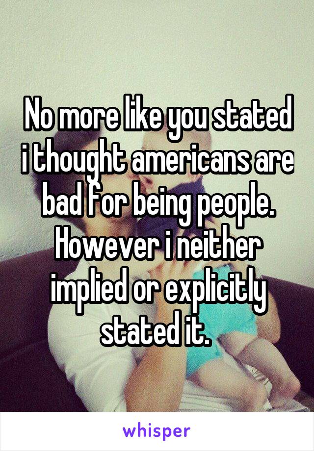 No more like you stated i thought americans are bad for being people. However i neither implied or explicitly stated it. 