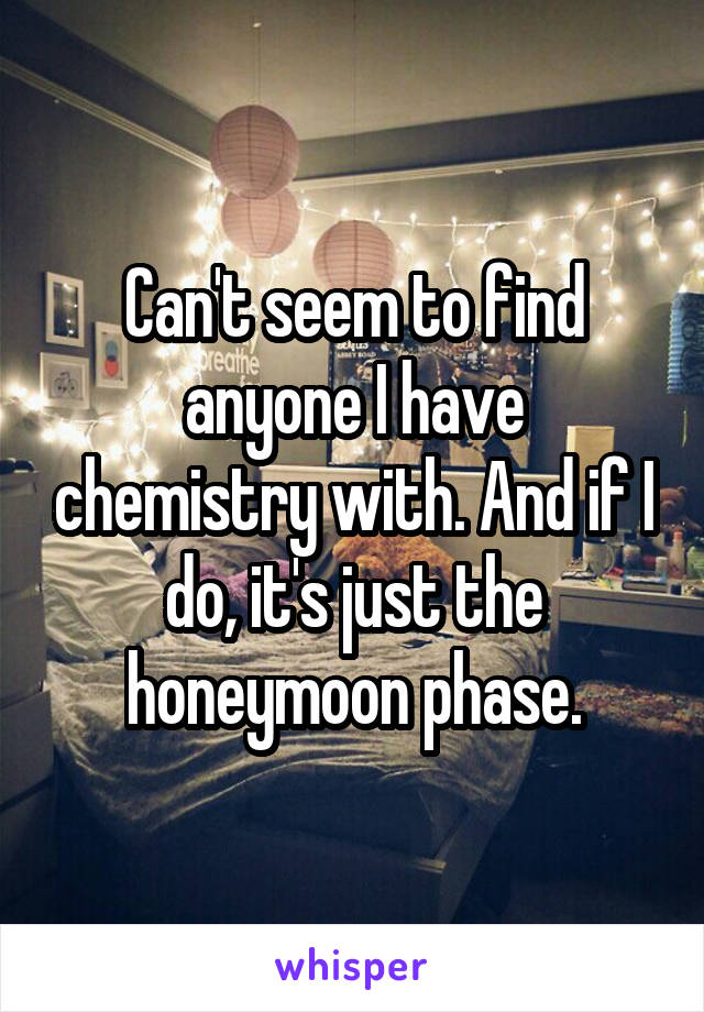 Can't seem to find anyone I have chemistry with. And if I do, it's just the honeymoon phase.