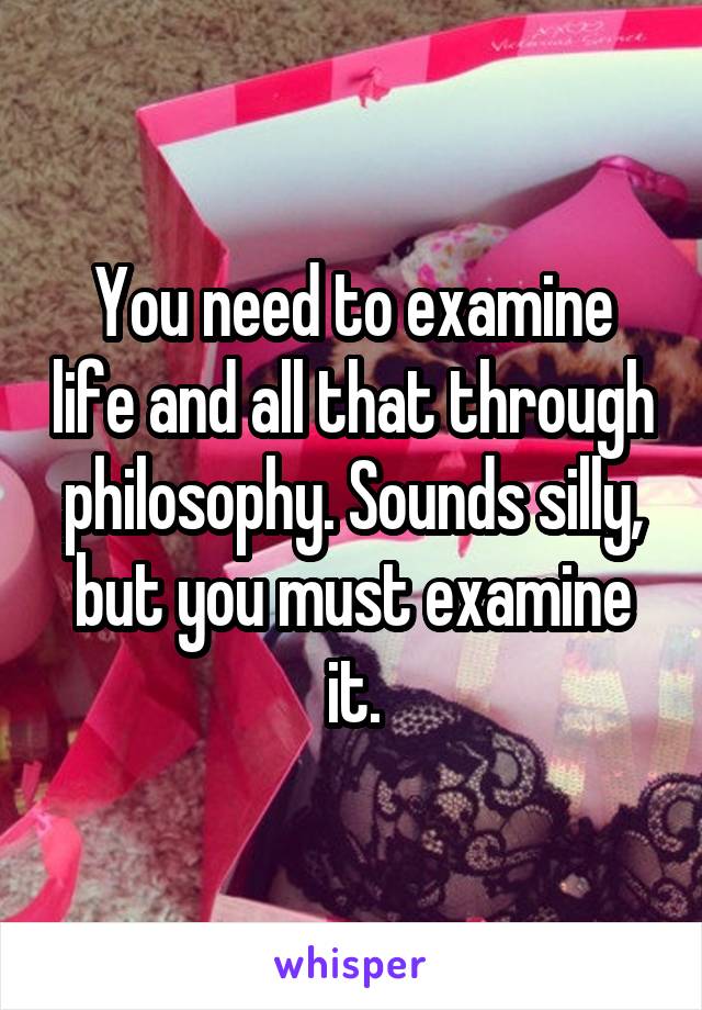 You need to examine life and all that through philosophy. Sounds silly, but you must examine it.