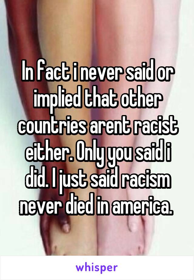 In fact i never said or implied that other countries arent racist either. Only you said i did. I just said racism never died in america. 