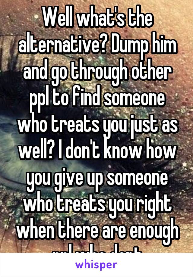 Well what's the alternative? Dump him and go through other ppl to find someone who treats you just as well? I don't know how you give up someone who treats you right when there are enough ppl who dont