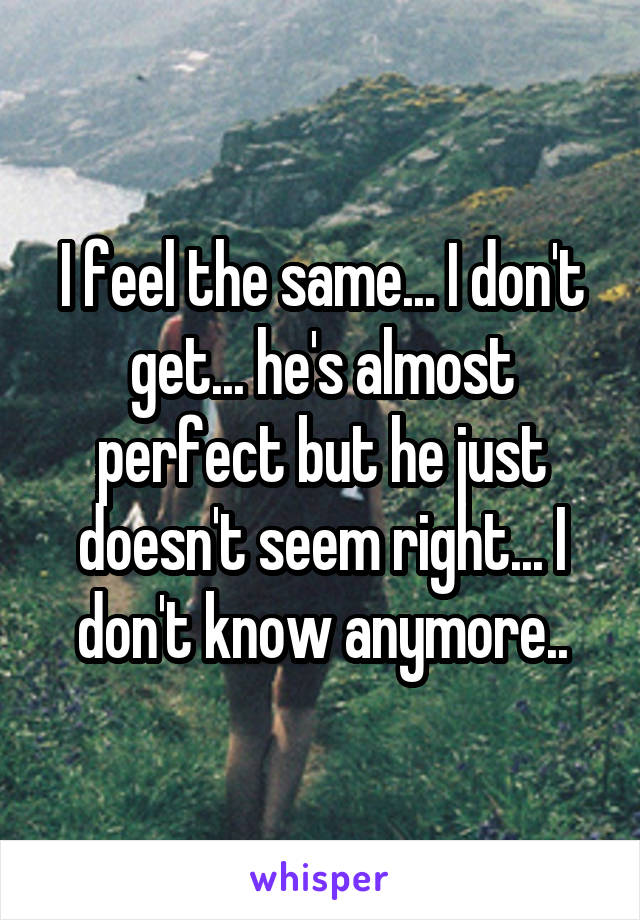 I feel the same... I don't get... he's almost perfect but he just doesn't seem right... I don't know anymore..