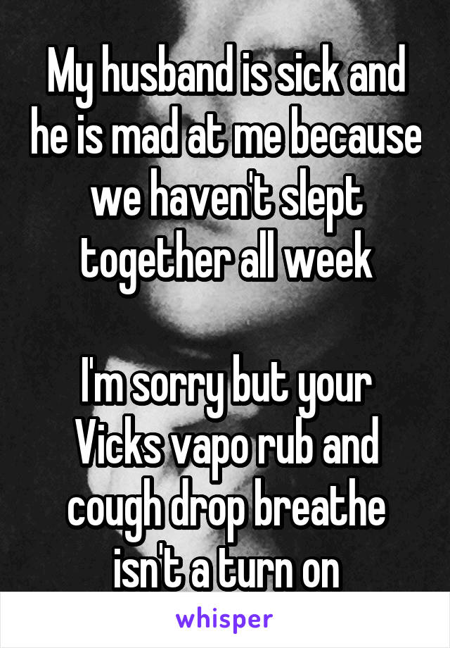 My husband is sick and he is mad at me because we haven't slept together all week

I'm sorry but your Vicks vapo rub and cough drop breathe isn't a turn on