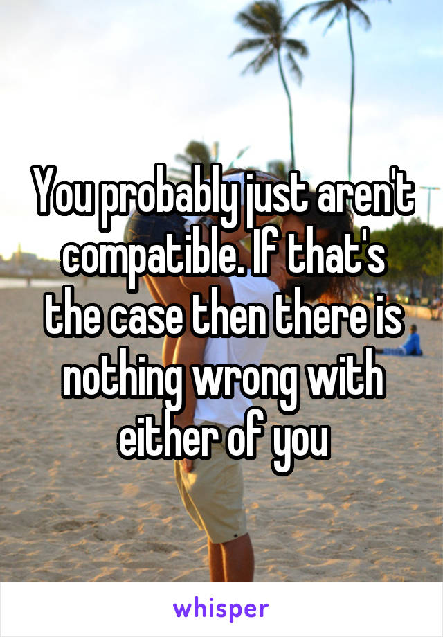 You probably just aren't compatible. If that's the case then there is nothing wrong with either of you