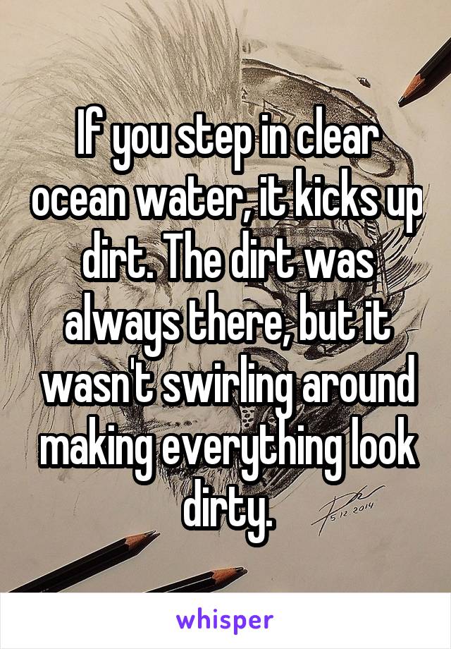 If you step in clear ocean water, it kicks up dirt. The dirt was always there, but it wasn't swirling around making everything look dirty.