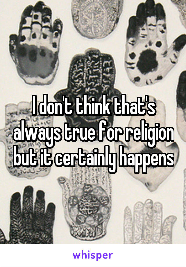 I don't think that's always true for religion but it certainly happens