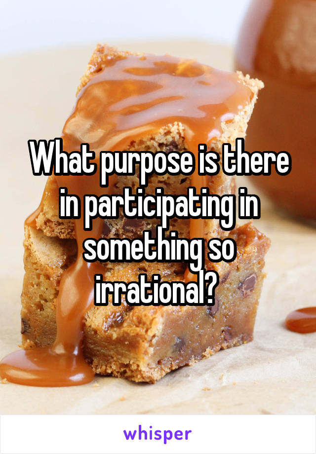 What purpose is there in participating in something so irrational? 