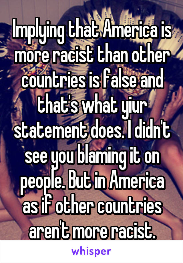 Implying that America is more racist than other countries is false and that's what yiur statement does. I didn't see you blaming it on people. But in America as if other countries aren't more racist.