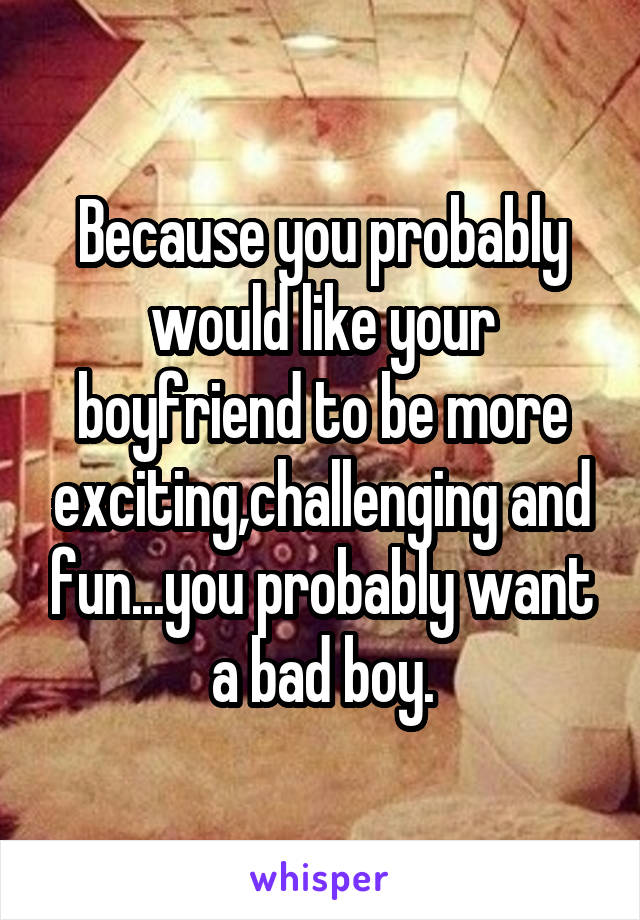 Because you probably would like your boyfriend to be more exciting,challenging and fun...you probably want a bad boy.