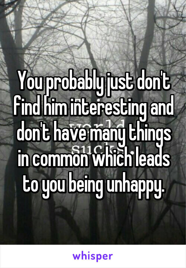 You probably just don't find him interesting and don't have many things in common which leads to you being unhappy.