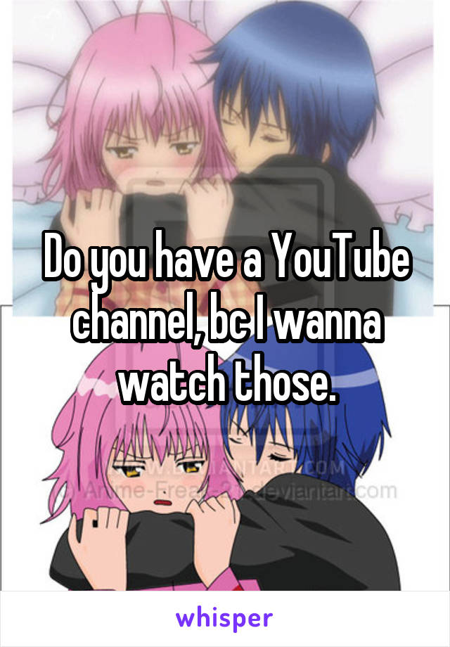 Do you have a YouTube channel, bc I wanna watch those.