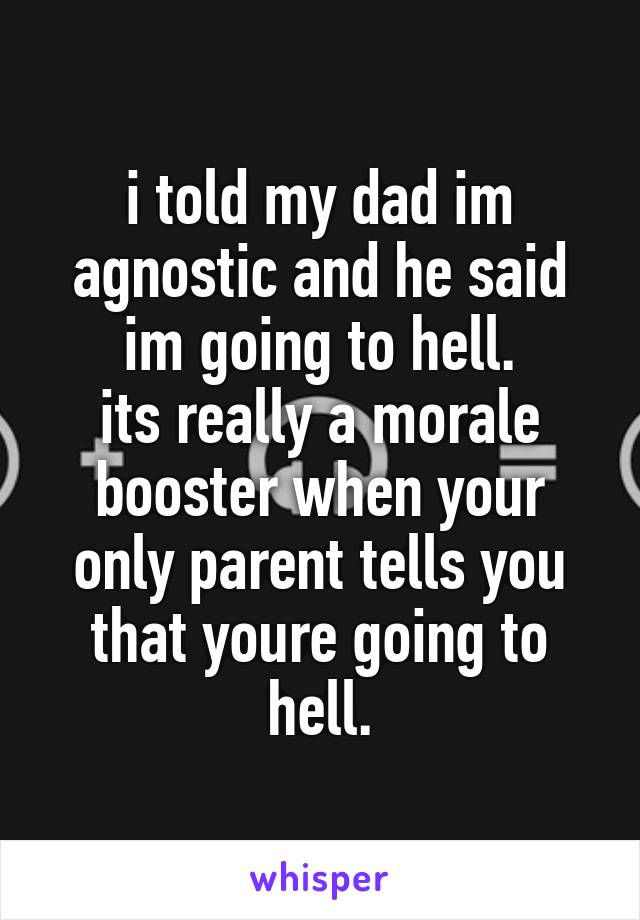 i told my dad im agnostic and he said im going to hell.
its really a morale booster when your only parent tells you that youre going to hell.