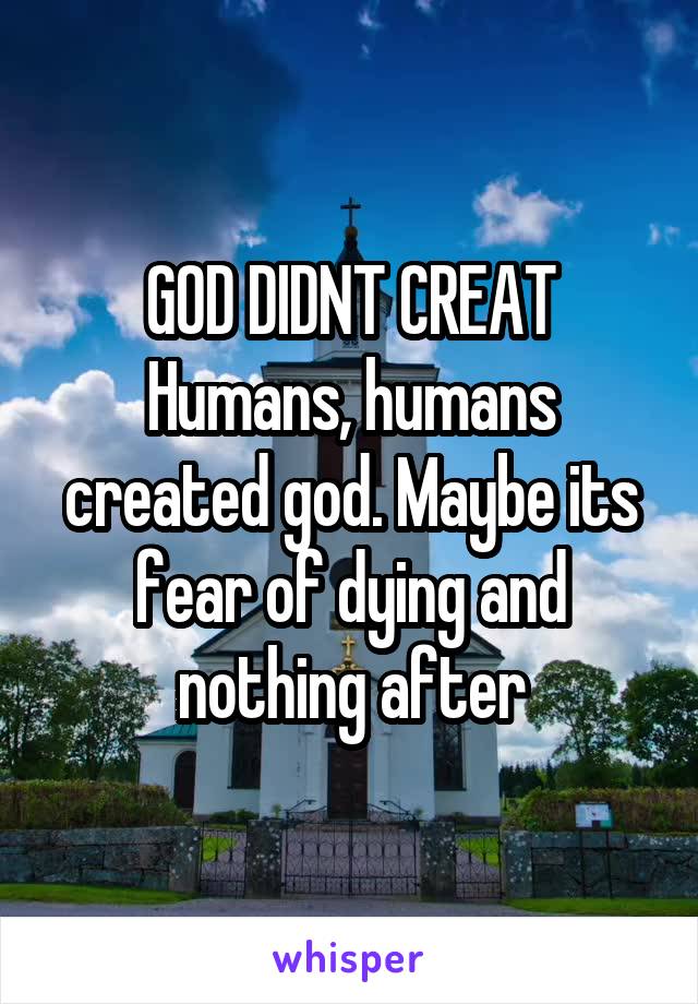 GOD DIDNT CREAT Humans, humans created god. Maybe its fear of dying and nothing after