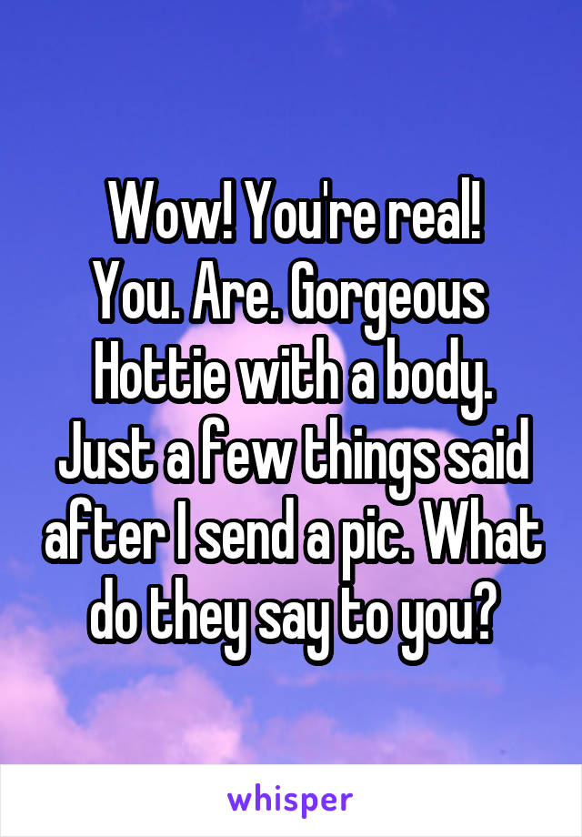 Wow! You're real!
You. Are. Gorgeous 
Hottie with a body.
Just a few things said after I send a pic. What do they say to you?