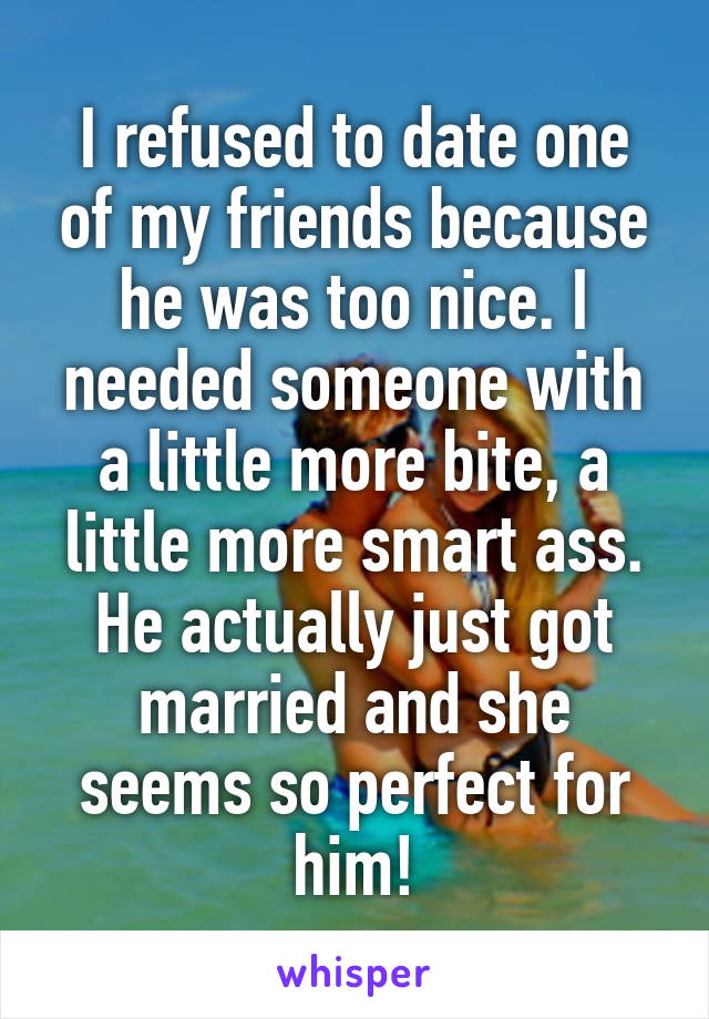 I refused to date one of my friends because he was too nice. I needed someone with a little more bite, a little more smart ass. He actually just got married and she seems so perfect for him!