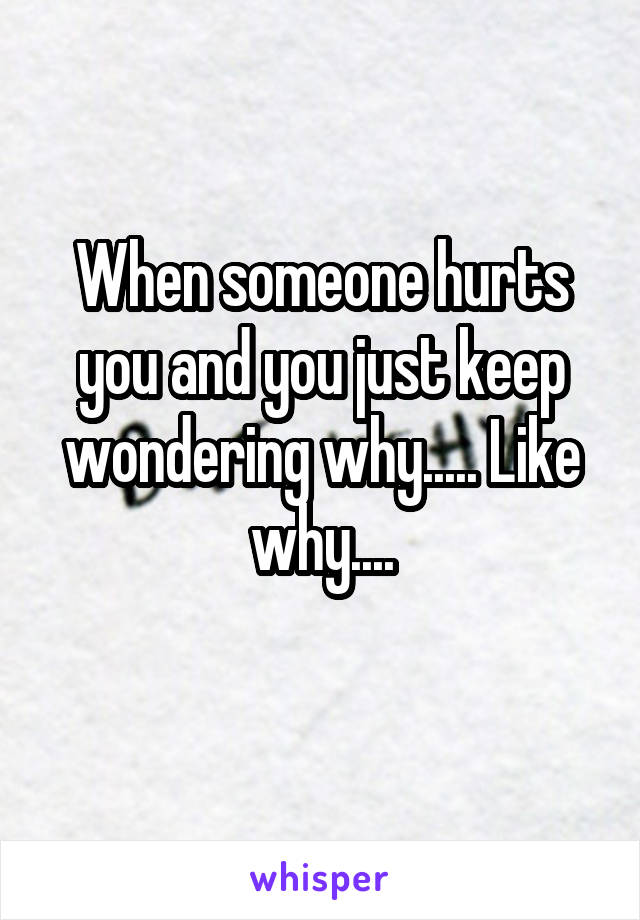 When someone hurts you and you just keep wondering why..... Like why....
