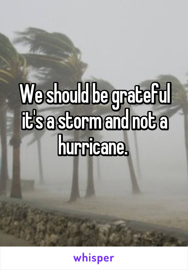 We should be grateful it's a storm and not a hurricane. 
