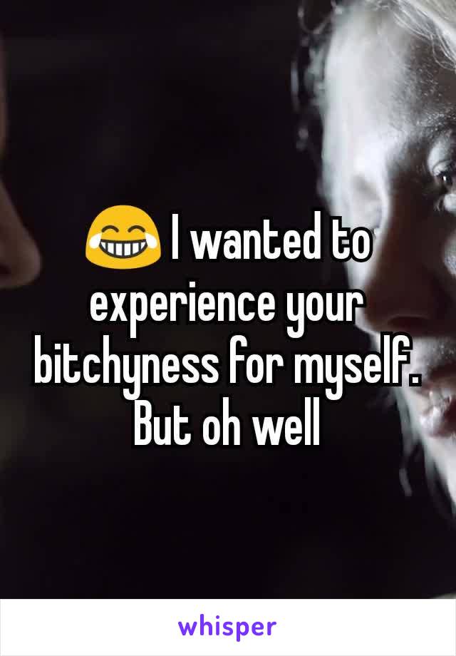 😂 I wanted to experience your bitchyness for myself. But oh well