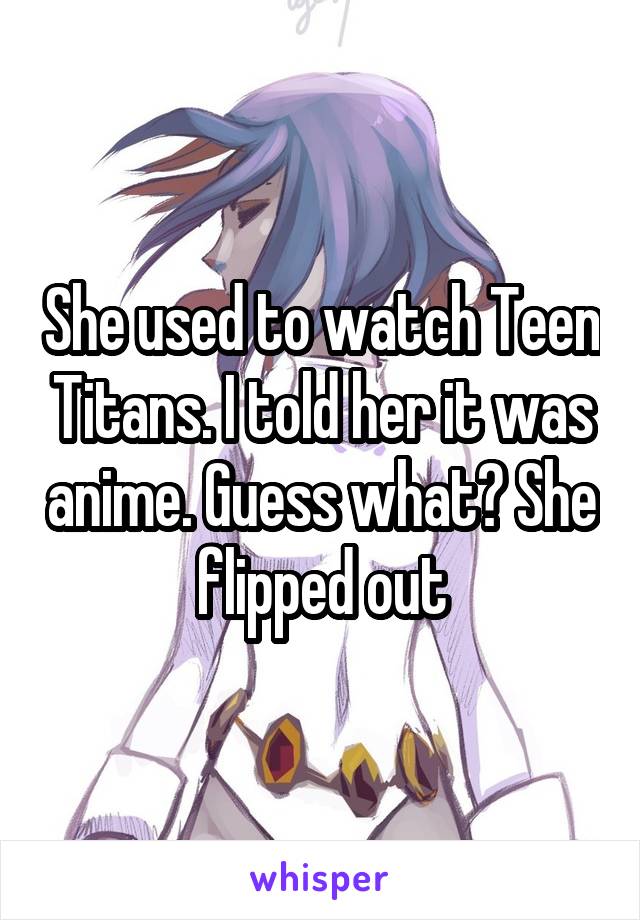 She used to watch Teen Titans. I told her it was anime. Guess what? She flipped out