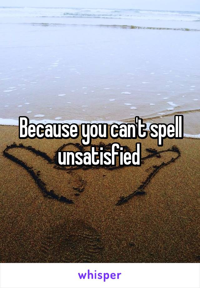 Because you can't spell unsatisfied 