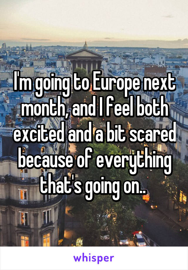 I'm going to Europe next month, and I feel both excited and a bit scared because of everything that's going on.. 