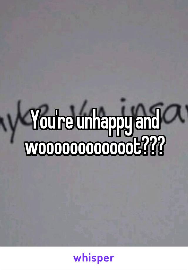 You're unhappy and woooooooooooot???