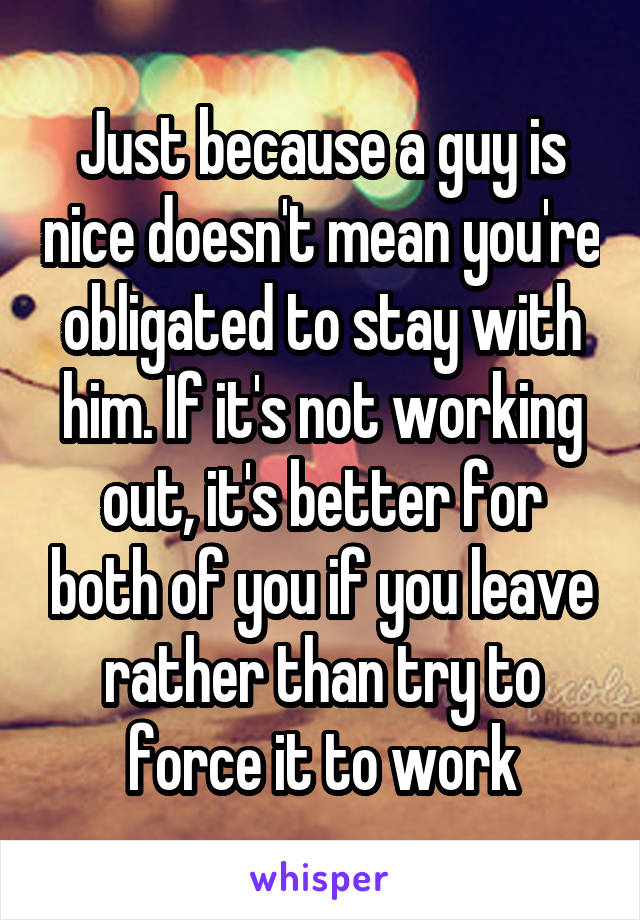 Just because a guy is nice doesn't mean you're obligated to stay with him. If it's not working out, it's better for both of you if you leave rather than try to force it to work