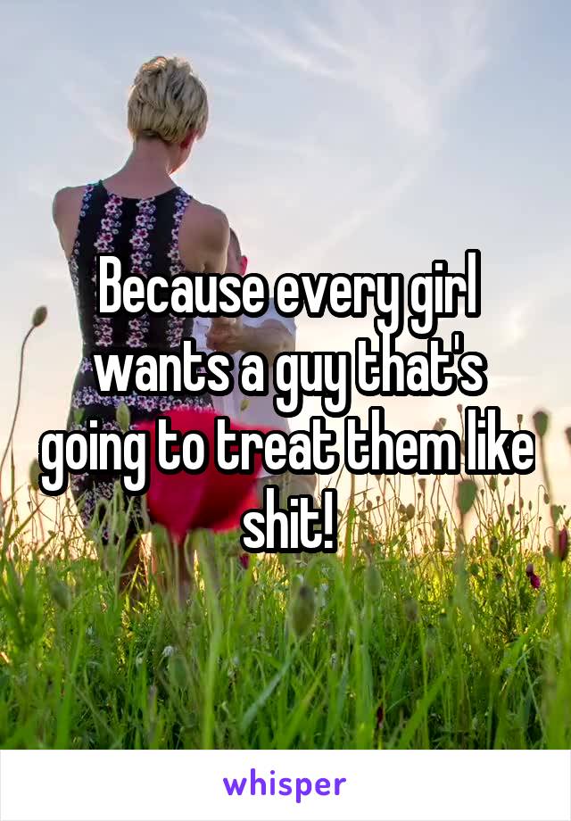 Because every girl wants a guy that's going to treat them like shit!